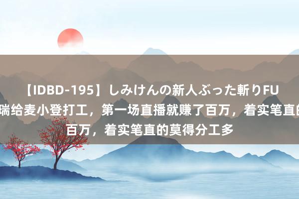 【IDBD-195】しみけんの新人ぶった斬りFUCK 6本番 瑞瑞给麦小登打工,第一场直播就赚了百万,着实笔直的莫得分工多