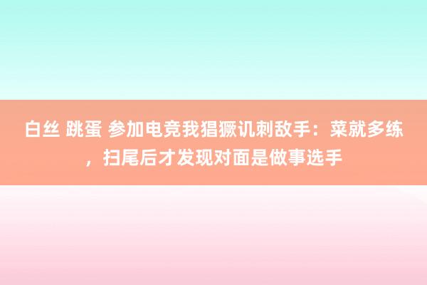 白丝 跳蛋 参加电竞我猖獗讥刺敌手:菜就多练,扫尾后才发现对面是做事选手