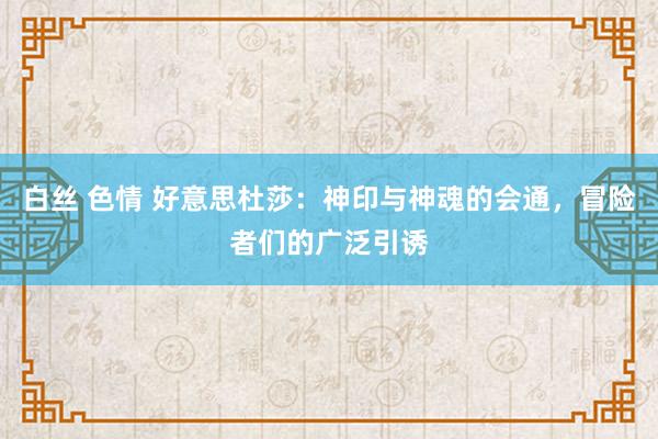 白丝 色情 好意思杜莎:神印与神魂的会通,冒险者们的广泛引诱