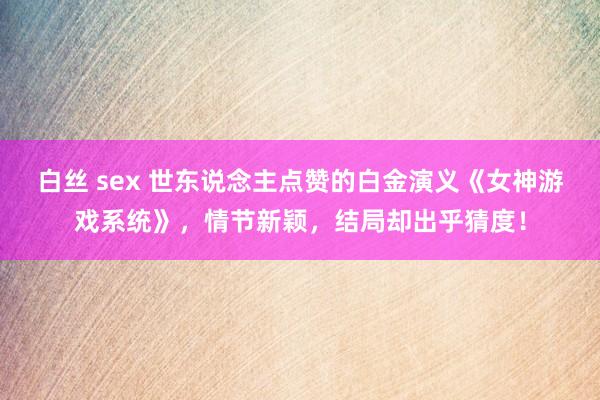 白丝 sex 世东说念主点赞的白金演义《女神游戏系统》,情节新颖,结局却出乎猜度!
