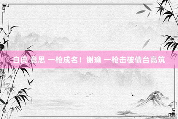 白虎 意思 一枪成名!谢瑜 一枪击破债台高筑