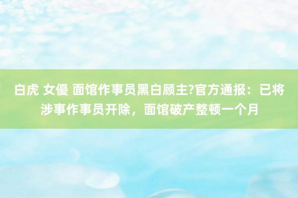 白虎 女優 面馆作事员黑白顾主?官方通报:已将涉事作事员开除,面馆破产整顿一个月