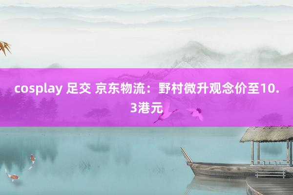 cosplay 足交 京东物流:野村微升观念价至10.3港元