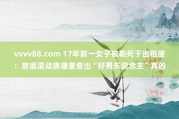 vvvv88.com 17年前一女子被勒死于出租屋:放诞滚动族谱里查出“好男东说念主”真凶