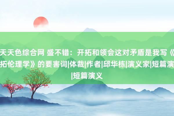 天天色综合网 盛不错:开拓和领会这对矛盾是我写《开拓伦理学》的要害词|体裁|作者|邱华栋|演义家|短篇演义