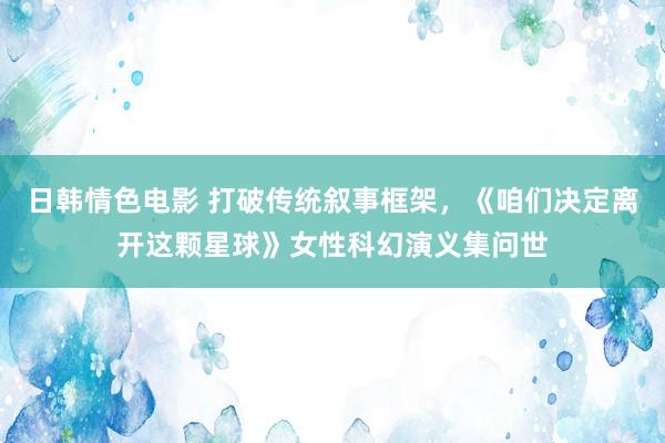 日韩情色电影 打破传统叙事框架,《咱们决定离开这颗星球》女性科幻演义集问世