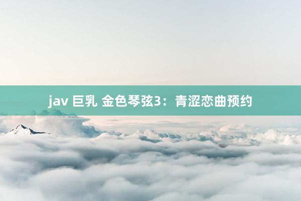 jav 巨乳 金色琴弦3:青涩恋曲预约