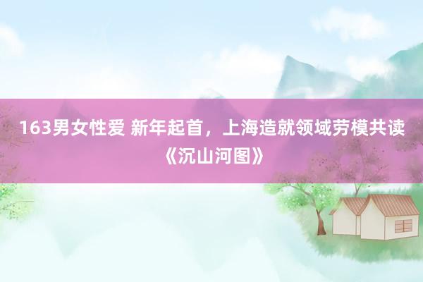 163男女性爱 新年起首,上海造就领域劳模共读《沉山河图》