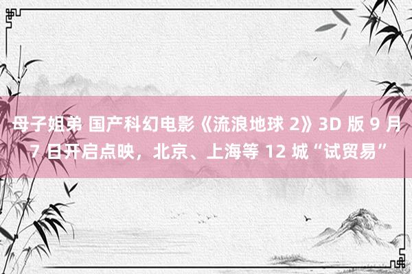 母子姐弟 国产科幻电影《流浪地球 2》3D 版 9 月 7 日开启点映,北京、上海等 12 城“试贸易”