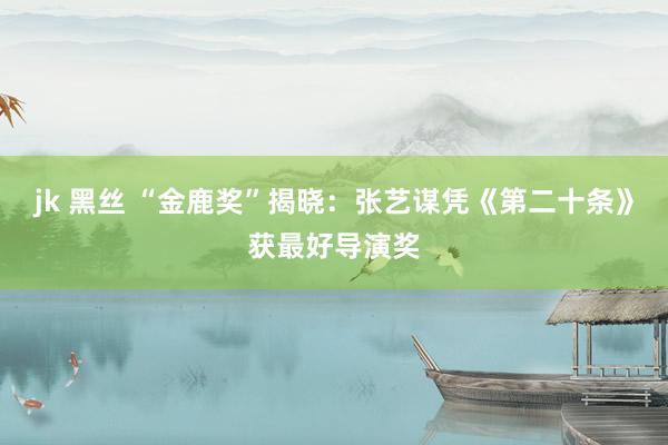 jk 黑丝 “金鹿奖”揭晓:张艺谋凭《第二十条》获最好导演奖