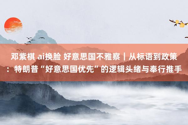 邓紫棋 ai换脸 好意思国不雅察|从标语到政策:特朗普“好意思国优先”的逻辑头绪与奉行推手