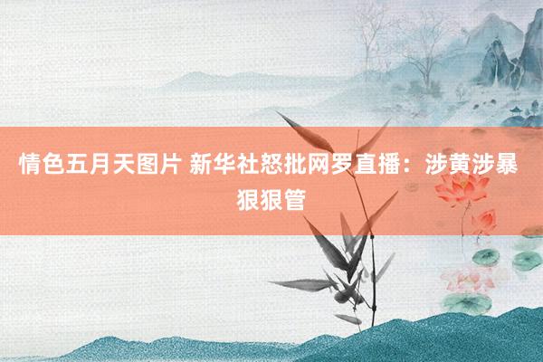 情色五月天图片 新华社怒批网罗直播:涉黄涉暴 狠狠管