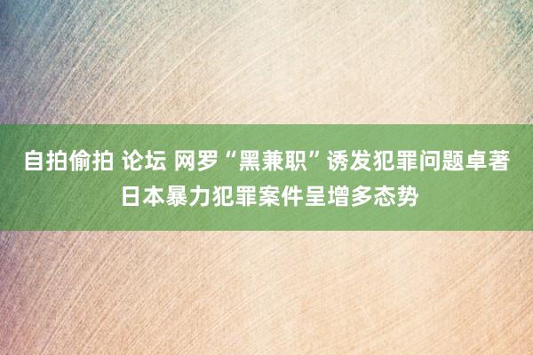 自拍偷拍 论坛 网罗“黑兼职”诱发犯罪问题卓著 日本暴力犯罪案件呈增多态势