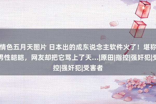情色五月天图片 日本出的成东说念主软件火了!堪称保护男性皑皑,网友却把它骂上了天...|原田|指控|强奸犯|受害者