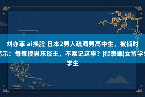 刘亦菲 ai换脸 日本2男人疏漏男高中生,被捕时暗示:每每摸男东谈主,不紧记这事?|猥亵罪|女留学生