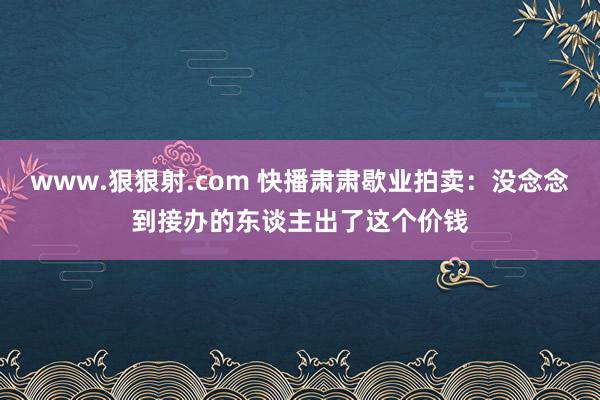 www.狠狠射.com 快播肃肃歇业拍卖:没念念到接办的东谈主出了这个价钱