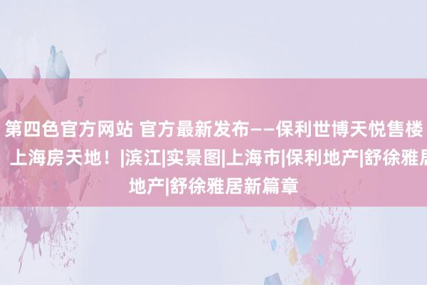 第四色官方网站 官方最新发布——保利世博天悦售楼处直销!上海房天地!|滨江|实景图|上海市|保利地产|舒徐雅居新篇章