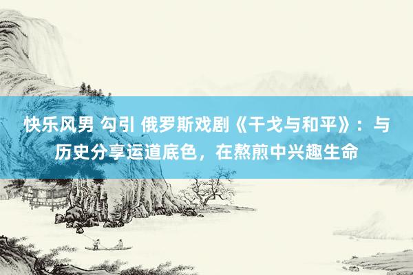 快乐风男 勾引 俄罗斯戏剧《干戈与和平》:与历史分享运道底色,在熬煎中兴趣生命