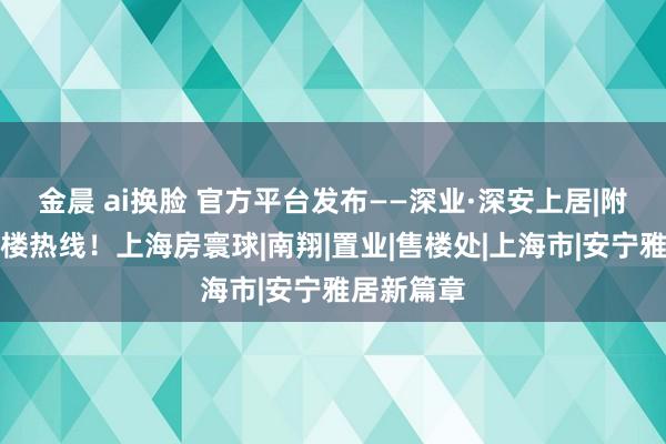 金晨 ai换脸 官方平台发布——深业·深安上居|附设备商售楼热线!上海房寰球|南翔|置业|售楼处|上海市|安宁雅居新篇章