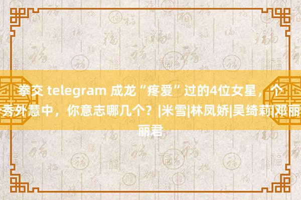 拳交 telegram 成龙“疼爱”过的4位女星,个个秀外慧中,你意志哪几个?|米雪|林凤娇|吴绮莉|邓丽君