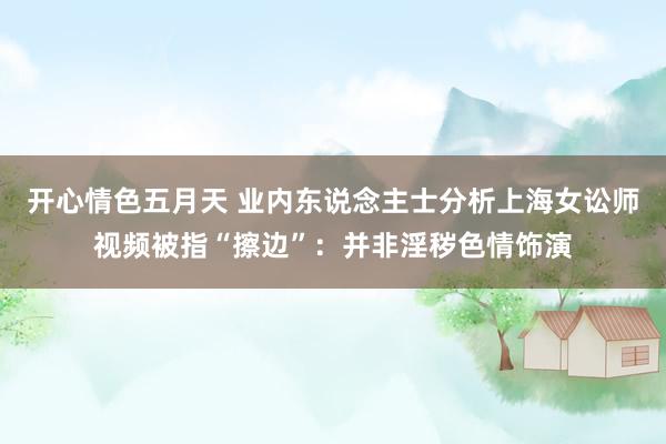 开心情色五月天 业内东说念主士分析上海女讼师视频被指“擦边”:并非淫秽色情饰演