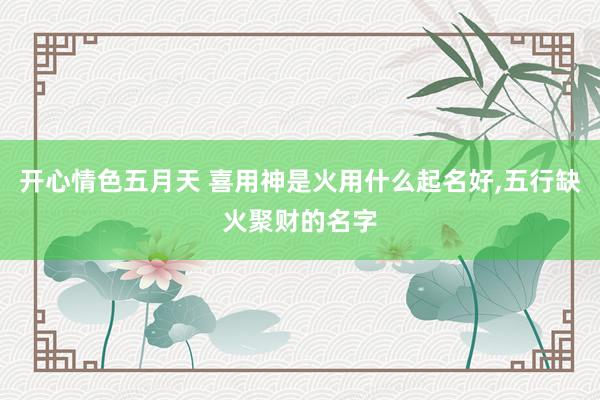 开心情色五月天 喜用神是火用什么起名好,五行缺火聚财的名字
