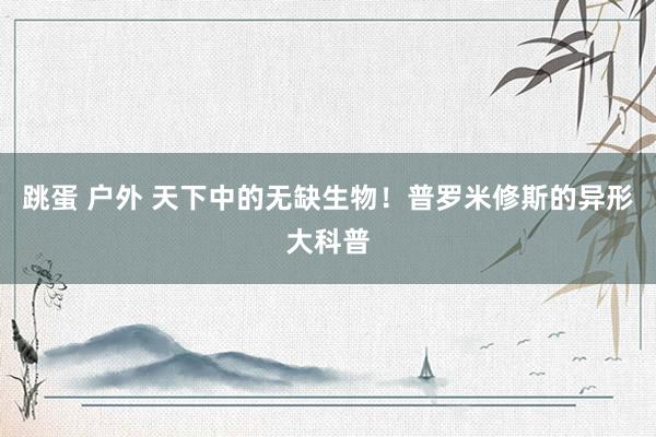 跳蛋 户外 天下中的无缺生物!普罗米修斯的异形大科普