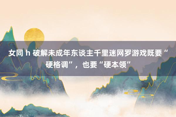 女同 h 破解未成年东谈主千里迷网罗游戏既要“硬格调”,也要“硬本领”
