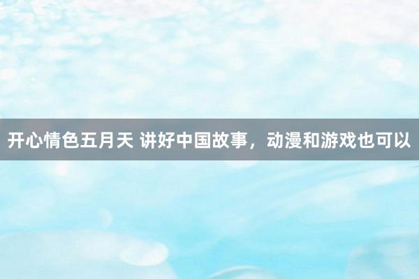 开心情色五月天 讲好中国故事,动漫和游戏也可以