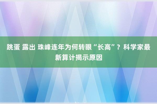 跳蛋 露出 珠峰连年为何转眼“长高”?科学家最新算计揭示原因