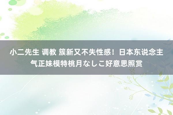 小二先生 调教 簇新又不失性感!日本东说念主气正妹模特桃月なしこ好意思照赏