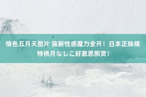情色五月天图片 簇新性感魔力全开!日本正妹模特桃月なしこ好意思照赏!