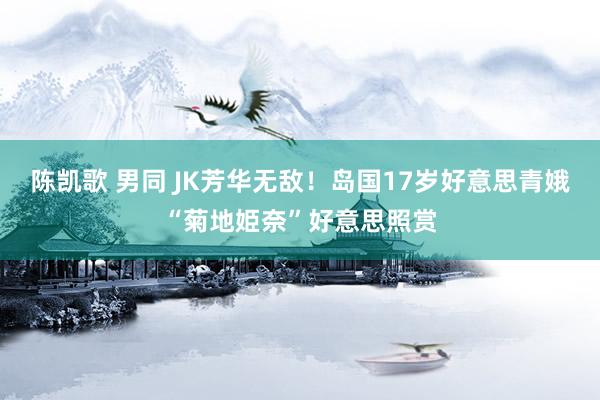 陈凯歌 男同 JK芳华无敌!岛国17岁好意思青娥“菊地姫奈”好意思照赏