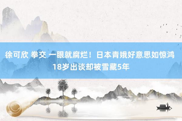 徐可欣 拳交 一眼就腐烂!日本青娥好意思如惊鸿 18岁出谈却被雪藏5年