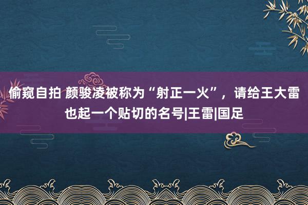 偷窥自拍 颜骏凌被称为“射正一火”,请给王大雷也起一个贴切的名号|王雷|国足