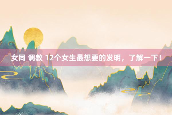女同 调教 12个女生最想要的发明，了解一下！