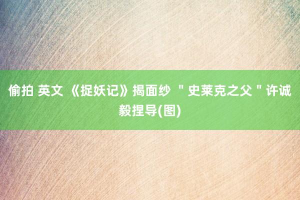 偷拍 英文 《捉妖记》揭面纱 ＂史莱克之父＂许诚毅捏导(图)