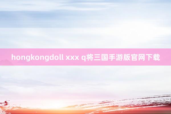 hongkongdoll xxx q将三国手游版官网下载