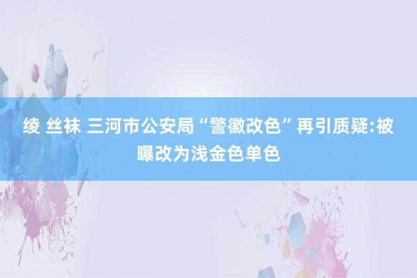 绫 丝袜 三河市公安局“警徽改色”再引质疑:被曝改为浅金色单色