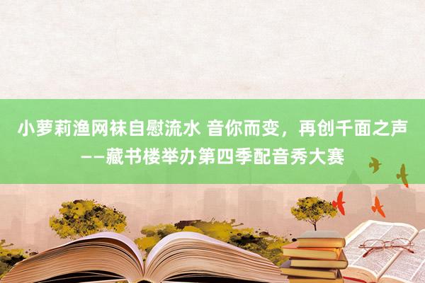 小萝莉渔网袜自慰流水 音你而变，再创千面之声——藏书楼举办第四季配音秀大赛