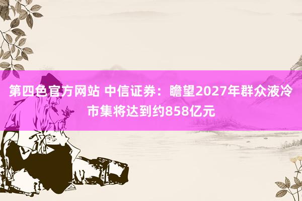 第四色官方网站 中信证券:瞻望2027年群众液冷市集将达到约858亿元