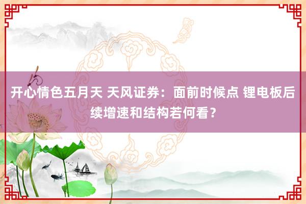 开心情色五月天 天风证券:面前时候点 锂电板后续增速和结构若何看?