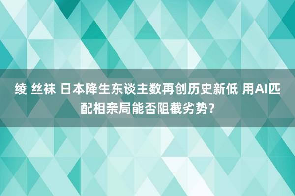 绫 丝袜 日本降生东谈主数再创历史新低 用AI匹配相亲局能否阻截劣势?