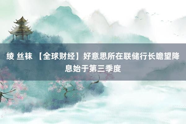 绫 丝袜 【全球财经】好意思所在联储行长瞻望降息始于第三季度