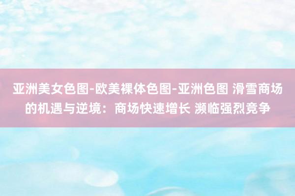 亚洲美女色图-欧美裸体色图-亚洲色图 滑雪商场的机遇与逆境:商场快速增长 濒临强烈竞争