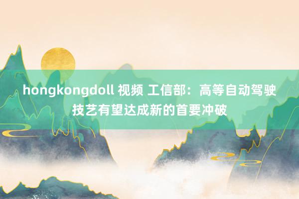 hongkongdoll 视频 工信部:高等自动驾驶技艺有望达成新的首要冲破
