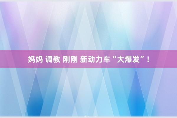 妈妈 调教 刚刚 新动力车“大爆发”!