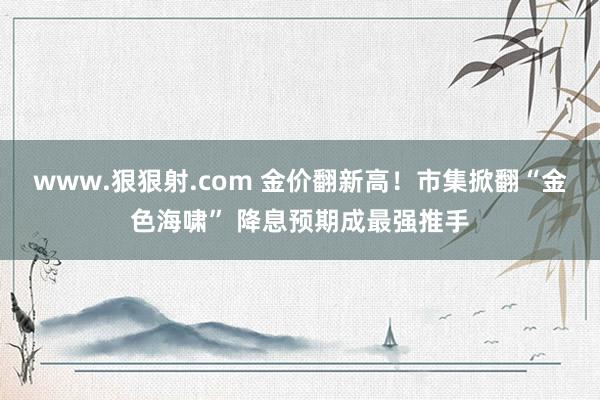www.狠狠射.com 金价翻新高！市集掀翻“金色海啸” 降息预期成最强推手
