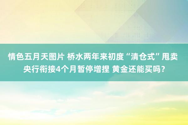 情色五月天图片 桥水两年来初度“清仓式”甩卖 央行衔接4个月暂停增捏 黄金还能买吗？