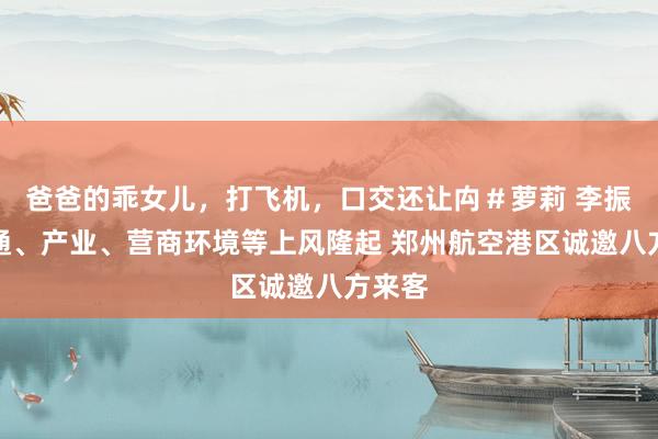 爸爸的乖女儿，打飞机，口交还让禸＃萝莉 李振：交通、产业、营商环境等上风隆起 郑州航空港区诚邀八方来客